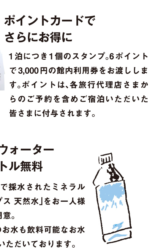7.ミネラルウォーター ペットボトル無料：水の美味しい富山県で採水されたミネラルウォーター「雪アルプス 天然水」をお一人様1本客室に無料でご用意。また、お部屋の蛇口のお水も飲料可能なお水で「おいしい」と好評いただいております。